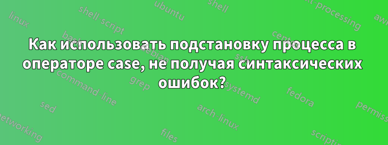 Как использовать подстановку процесса в операторе case, не получая синтаксических ошибок?