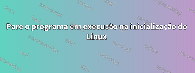 Pare o programa em execução na inicialização do Linux