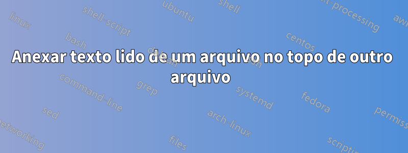 Anexar texto lido de um arquivo no topo de outro arquivo 