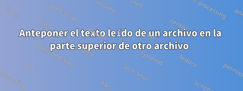 Anteponer el texto leído de un archivo en la parte superior de otro archivo 