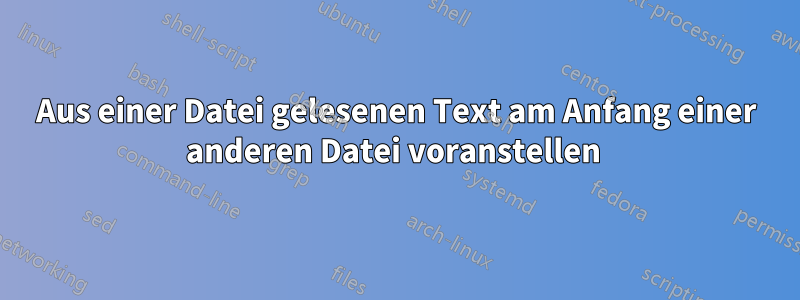 Aus einer Datei gelesenen Text am Anfang einer anderen Datei voranstellen 