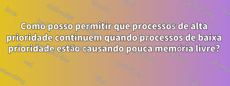 Como posso permitir que processos de alta prioridade continuem quando processos de baixa prioridade estão causando pouca memória livre?