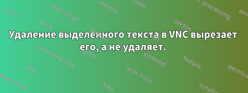 Удаление выделенного текста в VNC вырезает его, а не удаляет.