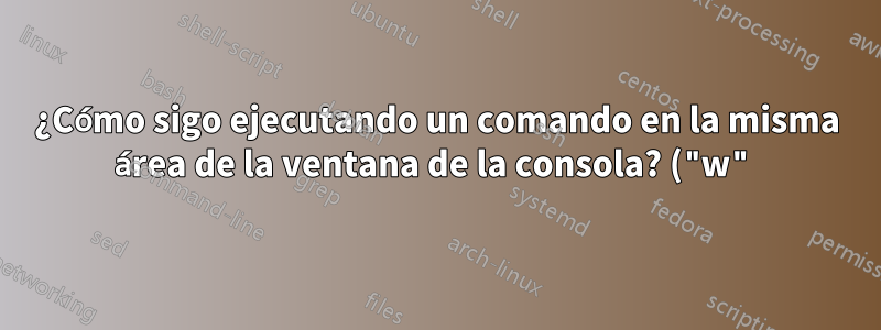 ¿Cómo sigo ejecutando un comando en la misma área de la ventana de la consola? ("w")