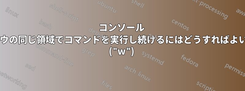 コンソール ウィンドウの同じ領域でコマンドを実行し続けるにはどうすればよいですか? ("w")