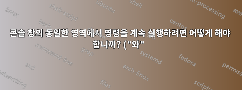 콘솔 창의 동일한 영역에서 명령을 계속 실행하려면 어떻게 해야 합니까? ("와")