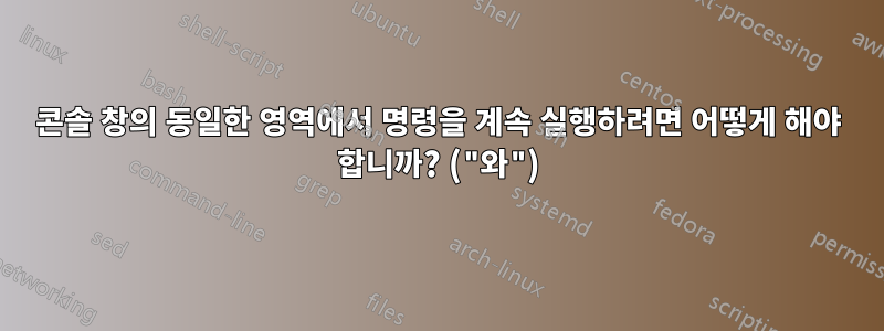 콘솔 창의 동일한 영역에서 명령을 계속 실행하려면 어떻게 해야 합니까? ("와")