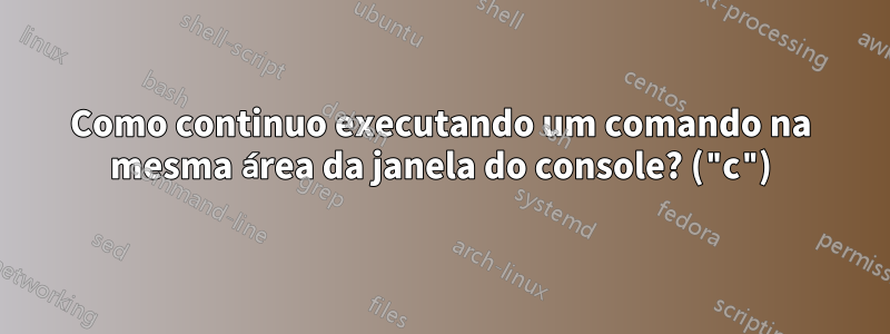 Como continuo executando um comando na mesma área da janela do console? ("c")