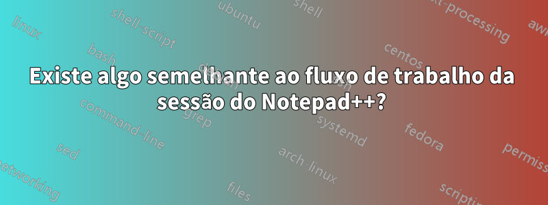 Existe algo semelhante ao fluxo de trabalho da sessão do Notepad++?