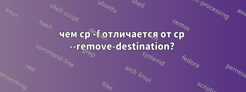 чем cp -f отличается от cp --remove-destination?