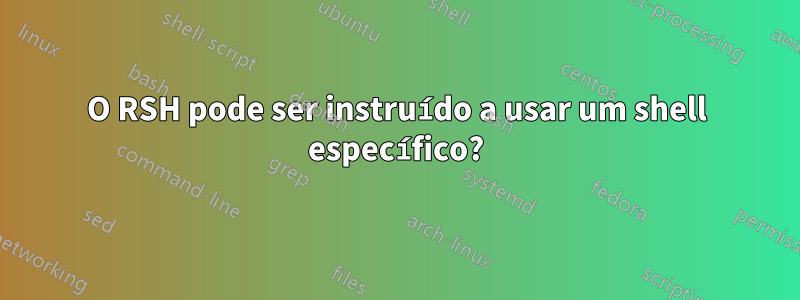 O RSH pode ser instruído a usar um shell específico?