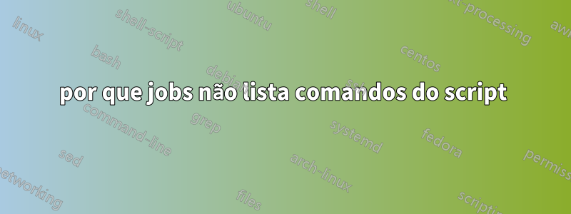 por que jobs não lista comandos do script