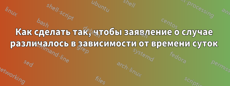 Как сделать так, чтобы заявление о случае различалось в зависимости от времени суток