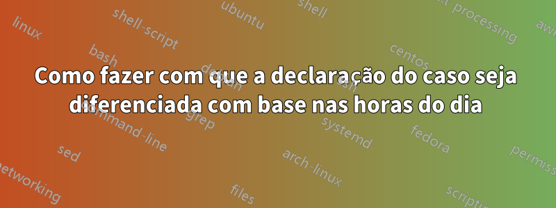 Como fazer com que a declaração do caso seja diferenciada com base nas horas do dia