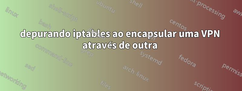 depurando iptables ao encapsular uma VPN através de outra