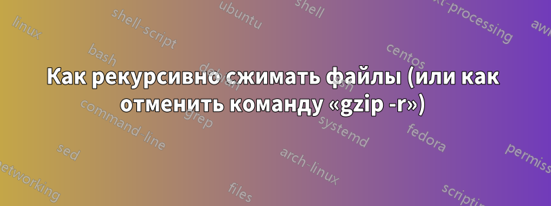 Как рекурсивно сжимать файлы (или как отменить команду «gzip -r»)