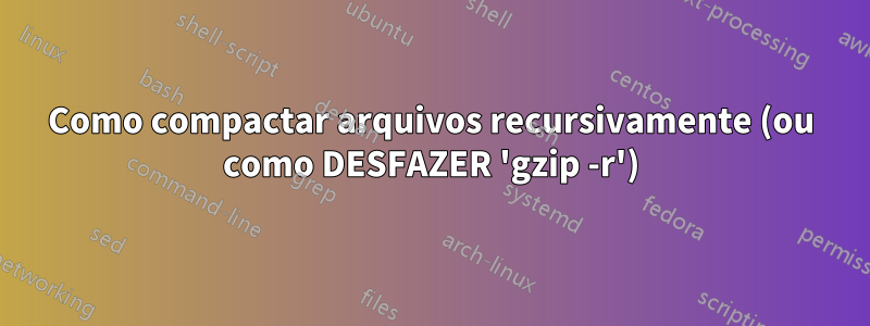 Como compactar arquivos recursivamente (ou como DESFAZER 'gzip -r')