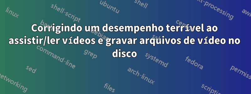 Corrigindo um desempenho terrível ao assistir/ler vídeos e gravar arquivos de vídeo no disco