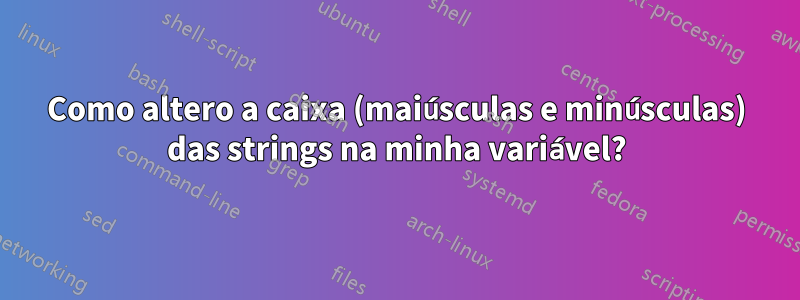 Como altero a caixa (maiúsculas e minúsculas) das strings na minha variável?