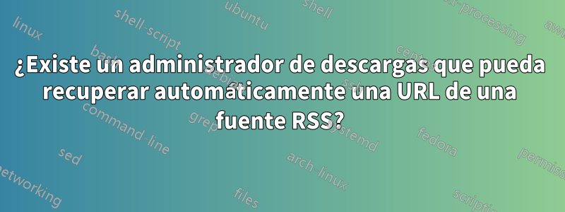 ¿Existe un administrador de descargas que pueda recuperar automáticamente una URL de una fuente RSS?