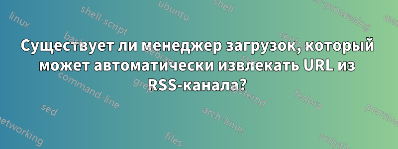 Существует ли менеджер загрузок, который может автоматически извлекать URL из RSS-канала?