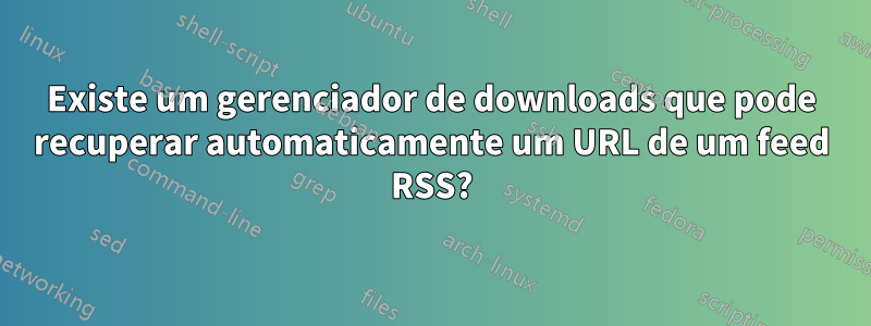 Existe um gerenciador de downloads que pode recuperar automaticamente um URL de um feed RSS?