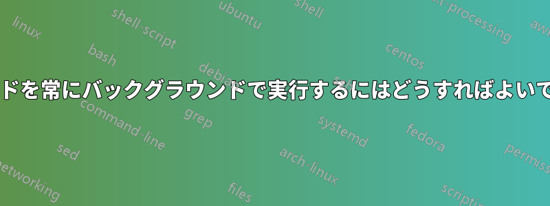 コマンドを常にバックグラウンドで実行するにはどうすればよいですか?