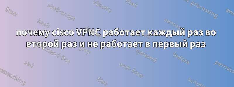 почему cisco VPNC работает каждый раз во второй раз и не работает в первый раз