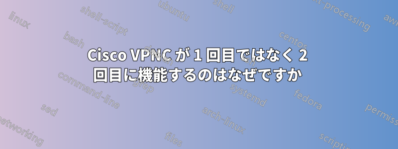 Cisco VPNC が 1 回目ではなく 2 回目に機能するのはなぜですか