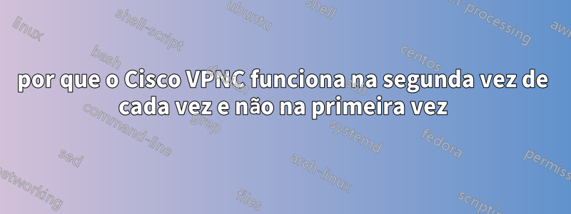 por que o Cisco VPNC funciona na segunda vez de cada vez e não na primeira vez