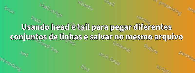 Usando head e tail para pegar diferentes conjuntos de linhas e salvar no mesmo arquivo