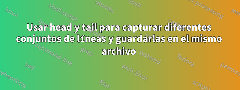 Usar head y tail para capturar diferentes conjuntos de líneas y guardarlas en el mismo archivo