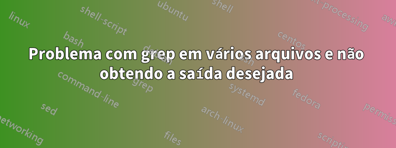 Problema com grep em vários arquivos e não obtendo a saída desejada