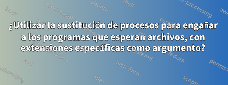 ¿Utilizar la sustitución de procesos para engañar a los programas que esperan archivos, con extensiones específicas como argumento?