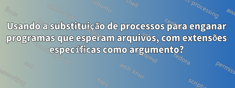 Usando a substituição de processos para enganar programas que esperam arquivos, com extensões específicas como argumento?