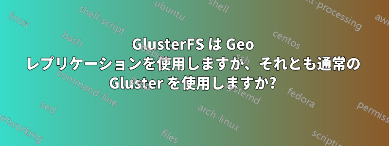 GlusterFS は Geo レプリケーションを使用しますか、それとも通常の Gluster を使用しますか?