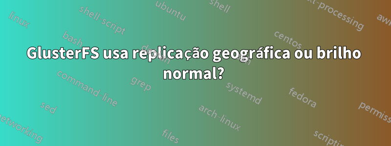 GlusterFS usa replicação geográfica ou brilho normal?