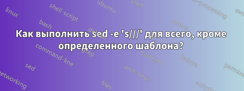 Как выполнить sed -e 's///' для всего, кроме определенного шаблона?