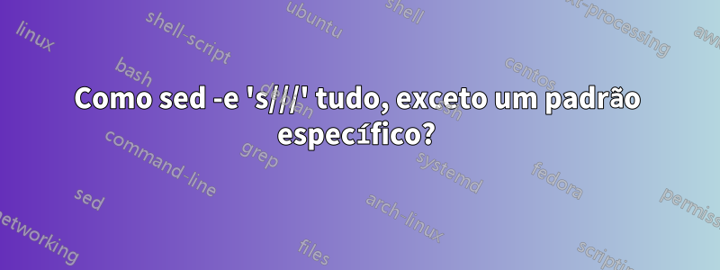 Como sed -e 's///' tudo, exceto um padrão específico?