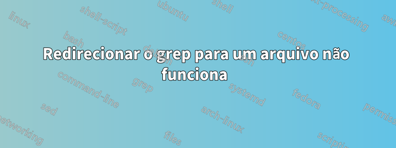 Redirecionar o grep para um arquivo não funciona 