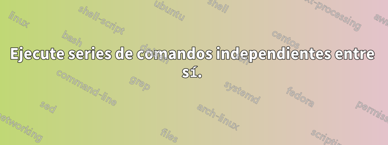 Ejecute series de comandos independientes entre sí.