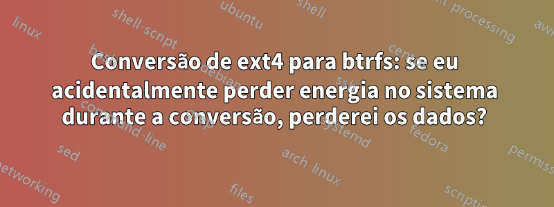 Conversão de ext4 para btrfs: se eu acidentalmente perder energia no sistema durante a conversão, perderei os dados?