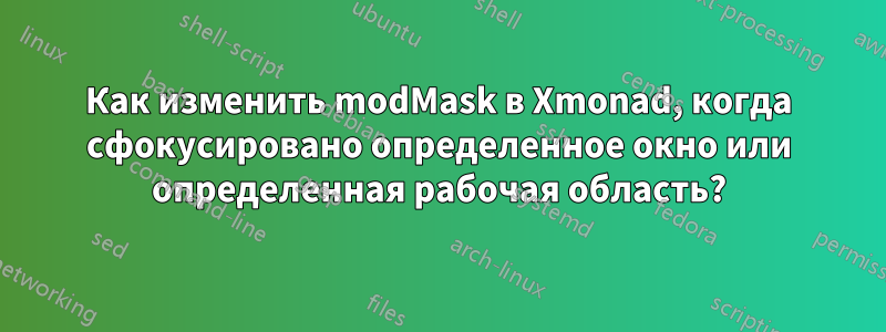 Как изменить modMask в Xmonad, когда сфокусировано определенное окно или определенная рабочая область?