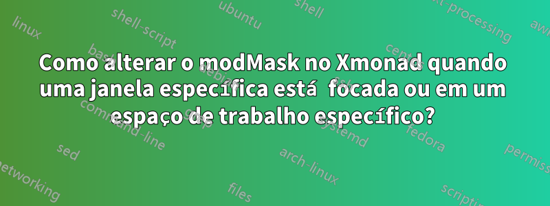 Como alterar o modMask no Xmonad quando uma janela específica está focada ou em um espaço de trabalho específico?