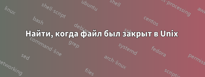 Найти, когда файл был закрыт в Unix