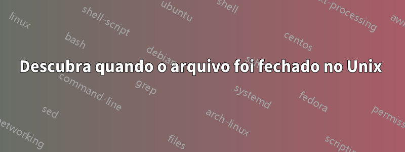 Descubra quando o arquivo foi fechado no Unix