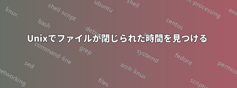 Unixでファイルが閉じられた時間を見つける