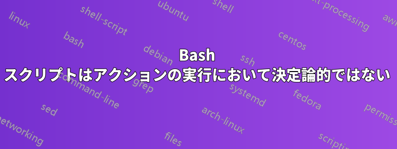 Bash スクリプトはアクションの実行において決定論的ではない