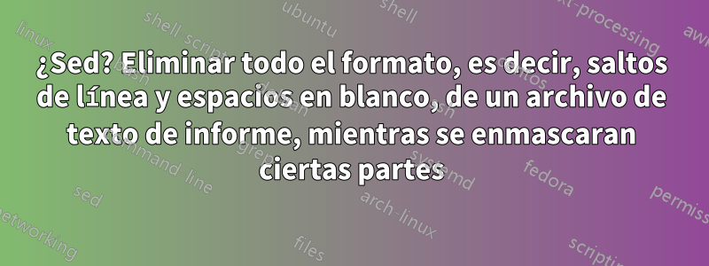 ¿Sed? Eliminar todo el formato, es decir, saltos de línea y espacios en blanco, de un archivo de texto de informe, mientras se enmascaran ciertas partes