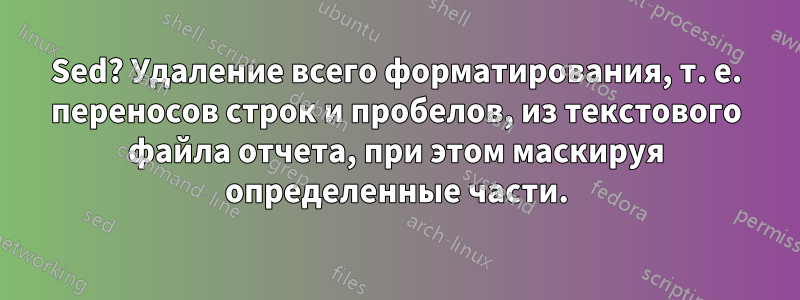 Sed? Удаление всего форматирования, т. е. переносов строк и пробелов, из текстового файла отчета, при этом маскируя определенные части.